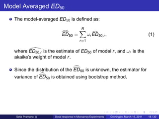 Model Averaged ED50
   The model-averaged ED50 is deﬁned as:
                                           R
                            ED 50 =              ωr ED 50,r ,                                (1)
                                          r =1


   where ED50,r is the estimate of ED50 of model r , and ωr is the
   akaike’s weight of model r .

   Since the distribution of the ED 50 is unknown, the estimator for
   variance of ED 50 is obtained using bootstrap method.




   Setia Pramana ()    Dose-response in Microarray Experiments   Groningen, March 16, 2011   18 / 30
 