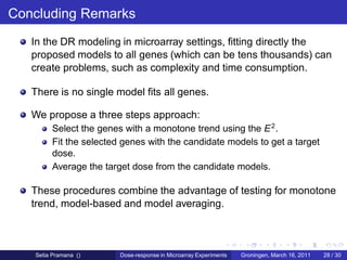 Concluding Remarks
   In the DR modeling in microarray settings, ﬁtting directly the
   proposed models to all genes (which can be tens thousands) can
   create problems, such as complexity and time consumption.

   There is no single model ﬁts all genes.

   We propose a three steps approach:
        Select the genes with a monotone trend using the E 2 .
        Fit the selected genes with the candidate models to get a target
        dose.
        Average the target dose from the candidate models.

   These procedures combine the advantage of testing for monotone
   trend, model-based and model averaging.



   Setia Pramana ()     Dose-response in Microarray Experiments   Groningen, March 16, 2011   28 / 30
 