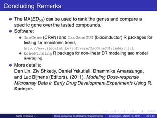 Concluding Remarks
   The MA(ED50 ) can be used to rank the genes and compare a
   speciﬁc gene over the tested compounds.
   Software:
        IsoGene (CRAN) and IsoGeneGUI (bioconductor) R packages for
        testing for monotonic trend,
        http://www.ibiostat.be/software/IsoGeneGUI/index.html.
        DoseFinding R package for non-linear DR modeling and model
        averaging.
   More details:
   Dan Lin, Ziv Shkedy, Daniel Yekutieli, Dhammika Amaratunga,
   and Luc Bijnens (Editors). (2011). Modeling Dose-response
   Microarray Data in Early Drug Development Experiments Using R.
   Springer.




   Setia Pramana ()   Dose-response in Microarray Experiments   Groningen, March 16, 2011   29 / 30
 