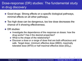 Dose-response (DR) studies: The fundamental study
in drug discovery
   Good drugs: Strong effects on a speciﬁc biological pathways,
   minimal effects on all other pathways.
   Too high dose can be dangerous, too low dose decreases the
   chance of it showing effectiveness.
   DR studies:
         Investigate the dependence of the response on doses: how the
         drug works? Has it the desired properties?
         What is the shape of the relationship?
         Discover a dose or a range of dose that are both efﬁcacious and
         safe. Target dose: minimum effective dose (MED), maximally
         tolerated dose (MTD) or half maximal effective dose (ED50 ).




    Setia Pramana ()    Dose-response in Microarray Experiments   Groningen, March 16, 2011   4 / 30
 
