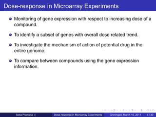 Dose-response in Microarray Experiments
   Monitoring of gene expression with respect to increasing dose of a
   compound.

   To identify a subset of genes with overall dose related trend.

   To investigate the mechanism of action of potential drug in the
   entire genome.

   To compare between compounds using the gene expression
   information.




    Setia Pramana ()   Dose-response in Microarray Experiments   Groningen, March 16, 2011   5 / 30
 
