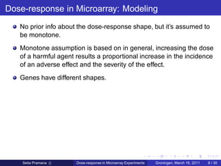 Dose-response in Microarray: Modeling
   No prior info about the dose-response shape, but it’s assumed to
   be monotone.
   Monotone assumption is based on in general, increasing the dose
   of a harmful agent results a proportional increase in the incidence
   of an adverse effect and the severity of the effect.
   Genes have different shapes.




    Setia Pramana ()   Dose-response in Microarray Experiments   Groningen, March 16, 2011   8 / 30
 