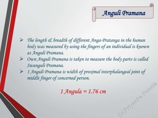 Anguli Pramana
 The length & breadth of different Anga-Pratanga in the human
body was measured by using the fingers of an individual is known
as Anguli Pramana.
 Own Anguli Pramana is taken to measure the body parts is called
Swanguli Pramana.
 1 Anguli Pramana is width of proximal interphalangeal joint of
middle finger of concerned person.
1 Angula = 1.76 cm
 