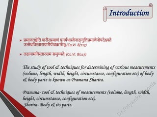 Introduction
 प्रमाणतश्चेतत शरीरप्रमाणं पुनर्यथास्वेनाङ
् गुतिप्रमाणेनोपदेक्ष्यते
उत्सेधतिस्तारार्ामैर्यथाक्रमम्| (Ca.Vi. 8/117)
 तदार्ामतिस्तारसमं समुच्यते| (Ca.Vi. 8/117)
The study of tool & techniques for determining of various measurements
(volume, length, width, height, circumstance, configuration etc) of body
& body parts is known as Pramana Sharira.
Pramana- tool & techniques of measurements (volume, length, width,
height, circumstance, configuration etc).
Sharira- Body & its parts.
 