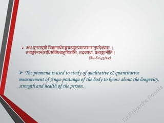  अथ पुनरार्ुषो तिज्ञानाथयमङ्गप्रत्यङ्गप्रमाणसारानुपदेक्ष्यामः |
तत्राङ्गान्यन्तरातधसक्थिबाहुतशरांतस, तदिर्िाः प्रत्यङ्गानीतत |
(Su.Su.35/12)
 The pramana is used to study of qualitative & quantitative
measurement of Anga-pratanga of the body to know about the longevity,
strength and health of the person.
 
