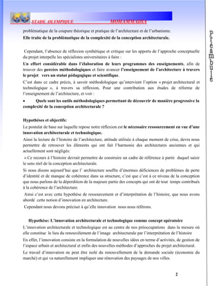 STADE OLYMPIQUE MOHAMMADIA
2
problématique de la coupure théorique et pratique de l’architecture et de l’urbanisme.
Elle traite de la problématique de la complexité de la conception architecturale.
Cependant, l’absence de réflexion synthétique et critique sur les apports de l’approche conceptuelle
du projet interpelle les spécialistes universitaires à faire :
Un effort considérable dans l’élaboration de leurs programmes des enseignements, afin de
trouver des percées méthodologiques et faire avancer l’enseignement de l’architecture à travers
le projet vers un statut pédagogique et scientifique.
C’est dans ce cadre précis, à savoir méthodologique qu’intervient l’option « projet architectural et
technologique », à travers sa réflexion, Pour une contribution aux études de réforme de
l’enseignement de l’architecture, et voir :
Quels sont les outils méthodologiques permettant de découvrir de manière progressive la
complexité de la conception architecturale ?
Hypothèses et objectifs:
Le postulat de base sur laquelle repose notre réflexion est le nécessaire ressourcement en vue d’une
innovation architecturale et technologique.
Ainsi la lecture de l’histoire de l’architecture, attitude utilisée à chaque moment de crise, devra nous
permettre de retrouver les éléments qui ont fait l’harmonie des architectures anciennes et qui
actuellement sont négligés:
« Ce recours à l’histoire devrait permettre de construire un cadre de référence à partir duquel saisir
le sens réel de la conception architecturale.
Si nous disons aujourd’hui que l’ architecture souffre d’énormes déficiences de problèmes de perte
d’identité et de manque de cohérence dans sa structure, c’est que c’est à ce niveau de la conception
que nous parlons de la déperdition de la majeure partie des concepts qui ont de tout temps contribués
à la cohérence de l’architecture.
Ainsi c’est avec cette hypothèse de ressourcement et d’interprétation de l’histoire, que nous avons
abordé cette notion d’innovation en architecture.
Cependant nous devons préciser à qu’elle innovation nous nous référons.
Hypothèse: L’innovation architecturale et technologique comme concept opératoire
L’innovation architecturale et technologique est au centre de nos préoccupations dans la mesure où
elle constitue le lieu du renouvèlement de l’image architecturale par l’interprétation de l’histoire
En effet, l’innovation consiste en la formulation de nouvelles idées en terme d’activités, de gestion de
l’espace urbain et architectural et enfin des nouvelles méthodes d’approches du projet architectural.
Le travail d’innovation ne peut être isolé du renouvellement de la demande sociale (économie du
marché) et qui va naturellement impliquer une rénovation des paysages de nos villes.
 