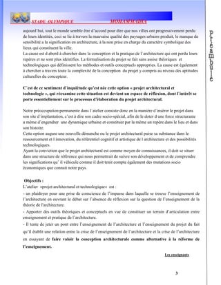 STADE OLYMPIQUE MOHAMMADIA
3
aujourd`hui, tout le monde semble être d’accord pour dire que nos villes ont progressivement perdu
de leurs identités, ceci se lie à travers la mauvaise qualité des paysages urbains produit, le manque de
sensibilité a la signification en architecture, à la non prise en charge du caractère symbolique des
lieux qui constituent la ville.
La cause est d abord à chercher dans la conception et la pratique de l`architecture qui ont perdu leurs
repères et ne sont plus identifies. La formalisation du projet se fait sans assise théoriques et
technologiques qui définissent les méthodes et outils conceptuels appropries. La cause est également
à chercher a travers toute la complexité de la conception du projet y compris au niveau des aptitudes
culturelles du concepteur.
C`est de ce sentiment d`inquiétude qu’est née cette option « projet architectural et
technologie », qui réexamine cette situation est devient un espace de réflexion, dont l`intérêt se
porte essentiellement sur le processus d'élaboration du projet architectural.
Notre préoccupation permanente dans l`atelier consiste donc en la manière d`insérer le projet dans
son site d`implantation, c’est à dire son cadre socio-spécial, afin de le doter d une force structurante
a même d’engendrer une dynamique urbaine et constituer par la même un repère dans le lieu et dans
son histoire.
Cette option augure une nouvelle démanche ou le projet architectural puise sa substance dans le
ressourcement et l innovation, du référentiel cognitif et artistique de l architecture et des possibilités
technologiques.
Ayant la conviction que le projet architectural est comme moyen de connaissances, il doit se situer
dans une structure de référence qui nous permettrait de suivre son développement et de comprendre
les significations qu’ il véhicule comme il doit tenir compte également des mutations socio
économiques que connait notre pays.
Objectifs :
L’atelier «projet architectural et technologique» est :
- un plaidoyer pour une prise de conscience de l’impasse dans laquelle se trouve l’enseignement de
l’architecture en ouvrant le débat sur l’absence de réflexion sur la question de l’enseignement de la
théorie de l'architecture.
- Apporter des outils théoriques et conceptuels en vue de constituer un terrain d’articulation entre
enseignement et pratique de l’architecture.
- Il tente de jeter un pont entre l’enseignement de l’architecture et l’enseignement du projet du fait
qu’il établit une relation entre la crise de l’enseignement de l’architecture et la crise de l’architecture
en essayant de faire valoir la conception architecturale comme alternative à la réforme de
l’enseignement.
Les enseignants
 
