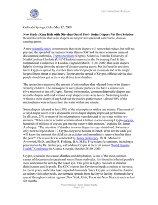 For Immediate Release




Colorado Springs, Colo./May 12, 2009

New Study: Keep Kids with Diarrhea Out of Pool - Swim Diapers Not Best Solution
Research confirms that swim diapers do not prevent spread of waterborne, disease-
causing germs.

A new scientific study demonstrates that swim diapers will somewhat reduce, but will not
prevent, the spread of recreational water illness (RWI) of the most common cause of
documented outbreaks, Cryptosporidium (Crypto). Scientists from the University of
North Carolina-Charlotte (UNC-Charlotte) reported at the Swimming Pool & Spa
International Conference in London, England (March 17-20, 2009) that swim diapers
help by slowing down the release of disease-causing germs, but the benefits are short
lived. Crypto is spread by diarrhea from infected people or mammals and is the single
largest illness threat to pool users. To prevent the spread of Crypto, officials advise that
people should not get in the water if they have diarrhea.

The researchers measured the amount of microsphere that released from swim diapers
worn by children. The microspheres were plastic particles that have a similar size
(five microns) to that of Crypto. Normal swim trunks, common disposable diapers and
reusable diapers with and without vinyl diaper covers were tested. Swimming trunks
without a swim diaper of any kind had the poorest performance - almost 90% of the
microspheres were released into the water within one minute.

Swim diapers released at least 50% of the microspheres within one minute. Placement of
a vinyl diaper cover over a disposable swim diaper slightly improved performance.
In all cases, 25% or more of the microspheres were detected in the water within two
minutes. “When a fecal accident contains about a billion disease-causing Crypto oocysts,
hundreds of millions of oocysts get into the water within minutes,” explains Dr. James
Amburgey. “The retention of diarrhea in swim diapers is very short-lived. Swimmers
only need to ingest about 10 Crypto oocysts to become infected. What are the odds you
will know the moment the child has an accident and immediately remove him/her from
the pool?” The research was conducted by James Amburgey, Ph.D., Michael J.
Arrowood, Ph.D., and Roy R. Fielding, B.A. M.Ed. Five scientific seminars, including a
presentation by Dr. Amburgey, will address Crypto at the sixth annual World Aquatic
Health™ Conference in Atlanta, Georgia, October 28-30, 2009.

Crypto, a parasite that causes diarrhea and dehydration, is one of the most common
causes of documented recreational water illness outbreaks. It is found in infected people's
stool and cannot be seen by the naked eye. This germ is highly resistant to chlorine
disinfectants used in pools. The CDC reports that Crypto outbreaks continue to increase.
In recent years, outbreaks have impacted thousands. Since Crypto is resistant to chlorine,
as bathers visit other pools, the outbreak spreads from facility to facility. Outbreaks have
spread throughout certain regions (New York, Utah, Texas and New Mexico) and can last
for months.
                               Press Release- Swim Diaper Study
                                          Page 1 of 2
 