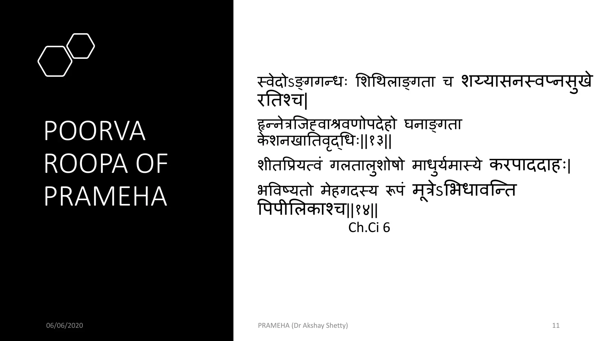 POORVA
ROOPA OF
PRAMEHA
मवेदोऽङ्गगन्धः सशथथलाङ्गता च शय्यासनमवप्नसुखे
रततश्च|
हृन्नेत्रस्जह्वाश्रवणोपदेहो घनाङ्गता
क
े शनखाततवृद्थधः||१३||
शीतपप्रयत्वं गलतालुशोर्षो माधुयवमामये करपाददाहः|
भपवष्यतो मेहगदमय रूपं मूत्रेऽसभधावस्न्त
पपपीसलकाश्च||१४||
Ch.Ci 6
06/06/2020 PRAMEHA (Dr Akshay Shetty) 11
 