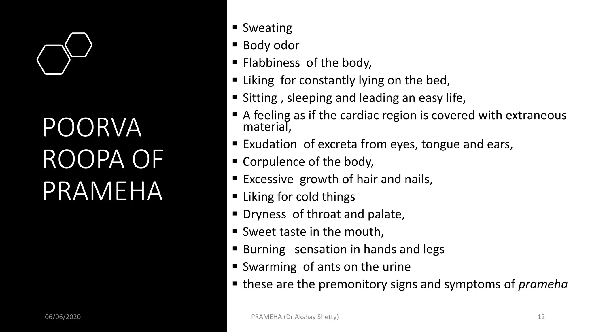 POORVA
ROOPA OF
PRAMEHA
 Sweating
 Body odor
 Flabbiness of the body,
 Liking for constantly lying on the bed,
 Sitting , sleeping and leading an easy life,
 A feeling as if the cardiac region is covered with extraneous
material,
 Exudation of excreta from eyes, tongue and ears,
 Corpulence of the body,
 Excessive growth of hair and nails,
 Liking for cold things
 Dryness of throat and palate,
 Sweet taste in the mouth,
 Burning sensation in hands and legs
 Swarming of ants on the urine
 these are the premonitory signs and symptoms of prameha
06/06/2020 PRAMEHA (Dr Akshay Shetty) 12
 