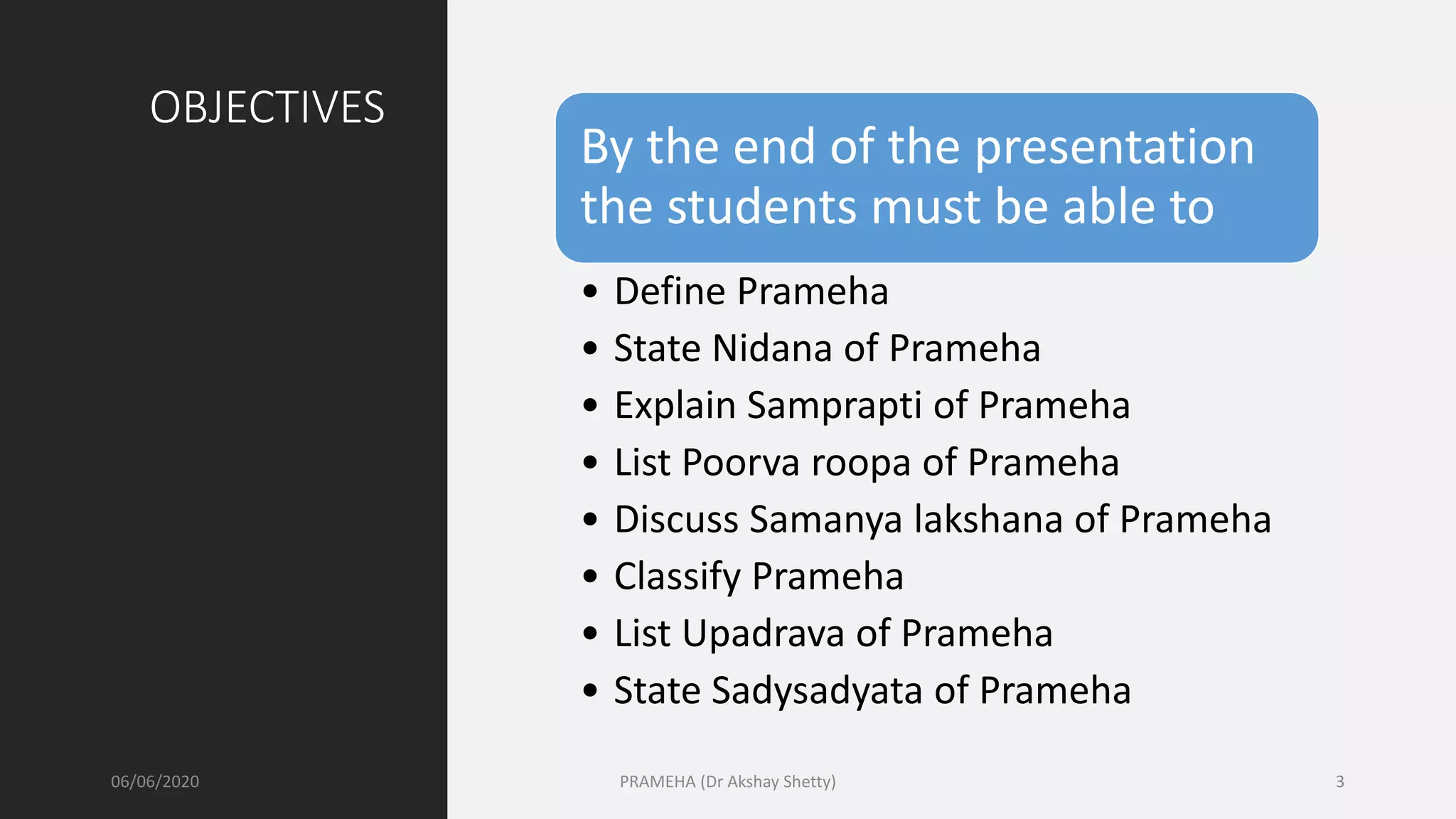 OBJECTIVES
By the end of the presentation
the students must be able to
• Define Prameha
• State Nidana of Prameha
• Explain Samprapti of Prameha
• List Poorva roopa of Prameha
• Discuss Samanya lakshana of Prameha
• Classify Prameha
• List Upadrava of Prameha
• State Sadysadyata of Prameha
06/06/2020 PRAMEHA (Dr Akshay Shetty) 3
 