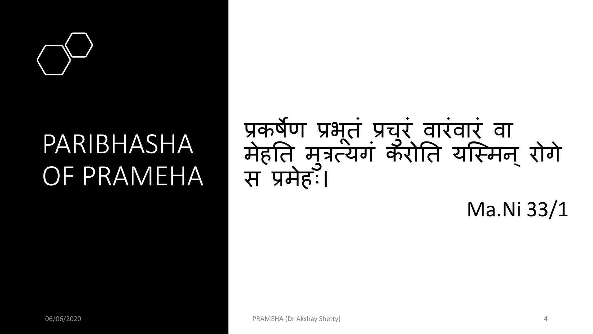 PARIBHASHA
OF PRAMEHA
प्रकर्षेण प्रभूतं प्रचुरं वारंवारं वा
मेहतत मुत्रत्यगं करोतत यस्ममन् रोगे
स प्रमेहः।
Ma.Ni 33/1
06/06/2020 PRAMEHA (Dr Akshay Shetty) 4
 
