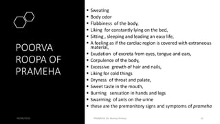 POORVA
ROOPA OF
PRAMEHA
 Sweating
 Body odor
 Flabbiness of the body,
 Liking for constantly lying on the bed,
 Sitting , sleeping and leading an easy life,
 A feeling as if the cardiac region is covered with extraneous
material,
 Exudation of excreta from eyes, tongue and ears,
 Corpulence of the body,
 Excessive growth of hair and nails,
 Liking for cold things
 Dryness of throat and palate,
 Sweet taste in the mouth,
 Burning sensation in hands and legs
 Swarming of ants on the urine
 these are the premonitory signs and symptoms of prameha
06/06/2020 PRAMEHA (Dr Akshay Shetty) 12
 