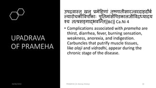 UPADRAVA
OF PRAMEHA
उपद्रवामतु खलु प्रमेहहणां तृष्णातीसारज्वरदाहदौबव
ल्यारोचकापवपाकाः पूततमांसपपडकालजीपवद्रधयादय
श्च तत्प्रसङ्गाद्भवस्न्त||४८|| Ca.Ni 4
• Complications associated with prameha are
thirst, diarrhea, fever, burning sensation,
weakness, anorexia, and indigestion.
Carbuncles that putrify muscle tissues,
like alaji and vidradhi, appear during the
chronic stage of the disease.
06/06/2020 PRAMEHA (Dr Akshay Shetty) 18
 