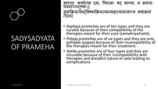 SADYSADYATA
OF PRAMEHA
साधयाः कफोत्था दश, पपत्तजाः र्षट् याप्या, न साधयः
पवनाच्चतुष्कः||
समक्रक्रयत्वाद्पवर्षमक्रक्रयत्वान्महात्ययत्वाच्च यथाक्रमं
ते||७||
• Kaphaja pramehas are of ten types and they are
curable because of their compatibility of the
therapies meant for their cure (samakriyatvata).
• Pittaja pramehas are of six types and they are only
palliable (yapya) because of their incompatibility of
the therapies meant for their treatment.
• Vatika pramehas are of four types and they are
incurable because of their incompatibility with
therapies and dreadful nature of vata leading to
complications
06/06/2020 PRAMEHA (Dr Akshay Shetty) 19
 