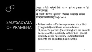 SADYSADYATA
OF PRAMEHA
जातः प्रमेही मधुमेहहनो वा न साधय उक्तः स हह
बीजदोर्षात ्|
ये चापप क
े थचत ् क
ु लजा पवकारा भवस्न्त तांश्च
प्रवदन्त्यसाधयान ्||५७||Ca.Ci 6
• Patients who suffer from prameha since birth
(congenital) and those who are borne
of prameha parents (hereditary) are not curable
because of the morbidity in their bija (genes).
Similarly, other hereditary (kulaja/familial)
ailments are considered as incurable
06/06/2020 PRAMEHA (Dr Akshay Shetty) 20
 