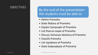 OBJECTIVES
By the end of the presentation
the students must be able to
• Define Prameha
• State Nidana of Prameha
• Explain Samprapti of Prameha
• List Poorva roopa of Prameha
• Discuss Samanya lakshana of Prameha
• Classify Prameha
• List Upadrava of Prameha
• State Sadysadyata of Prameha
06/06/2020 PRAMEHA (Dr Akshay Shetty) 3
 