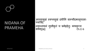 NIDANA OF
PRAMEHA
आमयासुखं मवप्नसुखं दधीतन ग्राम्यौदकानूपरसाः
पयांसस|
नवान्नपानं गुडवैकृ तं च प्रमेहहेतुः कफकृ च्च
सववम्||४|| Ch.Ci 6
06/06/2020 PRAMEHA (Dr Akshay Shetty) 5
 