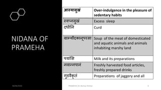 NIDANA OF
PRAMEHA
06/06/2020 PRAMEHA (Dr Akshay Shetty) 6
आस्यासुखं Over-indulgence in the pleasure of
sedentary habits
मवप्नसुखं Excess sleep
दधीतन Curd
ग्राम्यौदकानूपरसा Soup of the meat of domesticated
and aquatic animals and animals
inhabiting marshy land
पयांसस Milk and its preparations
नवान्नपानं Freshly harvested food articles,
freshly prepared drinks
गुडवैकृ तं Preparations of jaggery and all
 