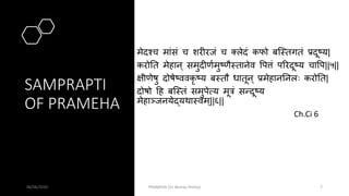 SAMPRAPTI
OF PRAMEHA
मेदश्च मांसं च शरीरजं च क्लेदं कफो बस्मतगतं प्रदूष्य|
करोतत मेहान् समुदीणवमुष्णैमतानेव पपत्तं पिरदूष्य चापप||५||
क्षीणेर्षु दोर्षेष्ववकृ ष्य बमतौ धातून् प्रमेहानतनलः करोतत|
दोर्षो हह बस्मतं समुपेत्य मूत्रं सन्दूष्य
मेहाञ्जनयेद्यथामवम्||६||
Ch.Ci 6
06/06/2020 PRAMEHA (Dr Akshay Shetty) 7
 