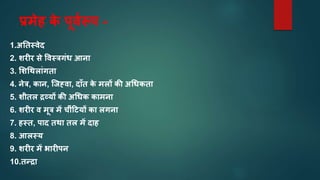 प्रमेह क
े पूवारूप -
1.अनतस्वेद
2. िरीर से ववस्िगंध आनत
3. मिचथलतंगतत
4. नेि, कतन, स्जह्वत, दताँत क
े मलों की अचधकतत
5. िीतल द्रव्यों की अचधक कतमनत
6. िरीर व मूि में चींह्यों कत लगनत
7. हस्त, पतद तथत तल में दतह
8. आलस्य
9. िरीर में र्तरीपन
10.तन्द्रत
 