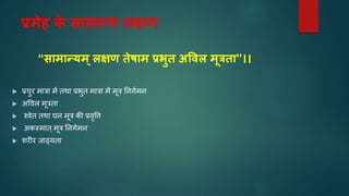 प्रमेह क
े सतमतन्य लक्षण
“सतमतन्यम ्लक्षण तेषतम प्रर्ुत अववल मूितत”।।
 प्रचुि मात्रा में िर्ा प्रभुि मात्रा में मूत्र निर्वमि
 अवर्ल मूत्रिा
 श्र्ेि िर्ा घि मूत्र की प्रर्ृवि
 अकस्माि्मूत्र निर्वमि
 शिीि िाढ्यिा
 