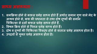सतध्य असतध्यतत :
1. समकक्रयत होने से कफ़ज प्रमेह सतध्य होते हैं अथतात्समतन गुण वतले मेद क
े
आश्रय होने से, कफ की प्रधतनतत से तथत दोष दूषयों की समतन
चचककत्सत से दसों कफज प्रमेह सतध्य होते हैं.
2. ववषम कक्रय होने से वपिज प्रमेह यतप्य होते हैं।
3. दोष व दूषयों की चचककत्सत ववरुद्ध होने से वतततज प्रमेह असतध्य होतत है।
4. उपद्रवों से युतत प्रमेह असतध्य होतत है।
 