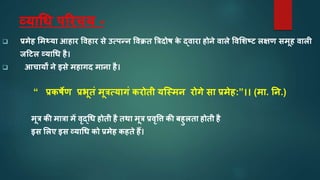 व्यतचध पररचय -
 प्रमेह ममथ्यत आहतर ववहतर से उत्पन्न ववक्रत त्रिदोष क
े द्वतरत होने वतले ववमिष् लक्षण समूह वतली
जह्ल व्यतचध है।
 आचतयों ने इसे महतगद मतनत है।
“ प्रकषेण प्रर्ूतं मूित्यतगं करोती यस्स्मन रोगे सत प्रमेह:”।। (मत. नन.)
मूि की मतित में वृद्चध होती है तथत मूि प्रवृवि की बहुलतत होती है
इस मलए इस व्यतचध को प्रमेह कहते हैं।
 