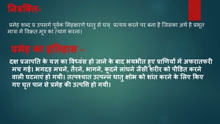 ननरुस्तत-
प्रमेह शब्द प्र उपसर्व पूर्वक ममहक्षिणे िािु से घञ् प्रत्यय कििे पि बिा है क्िसका अर्व है प्रभूि
मात्रा में वर्क्रि मूत्र का त्यार् कििा।
प्रमेह कत इनतहतस -
दक्ष प्रजतपनत क
े यज्ञ कत ववध्वंस हो जतने क
े बतद र्यर्ीत हुए प्रतणणयों में अफरततफरी
मच गई। र्गदड़ मचने, तैरने, र्तगने, क
ू दने लतंघने जैसी िरीर को पीडित करने
वतली घ्नतएं हो गयी। तत्पश्चतत उत्पन्न धततु क्षोर् को ितंत करने क
े मलए ककए
गए घृत पतन से प्रमेह की उत्पवि हो गयी।
 