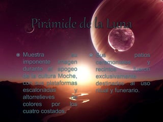  Muestra su
imponente imagen
durante el apogeo
de la cultura Moche,
con sus plataformas
escalonadas y
altorrelieves de
colores por los
cuatro costados.
 Sus patios
ceremoniales y
recintos fueron
exclusivamente
destinados al uso
ritual y funerario.
 