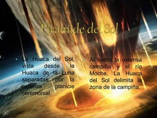  La Huaca del Sol,
vista desde la
Huaca de la Luna
separadas por la
extensa planicie
ceremonial.
 Al fondo la extensa
campiña y el río
Moche. La Huaca
del Sol delimita la
zona de la campiña.
 