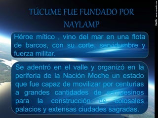 TÚCUME FUE FUNDADO POR
NAYLAMP
Héroe mítico , vino del mar en una flota
de barcos, con su corte, servidumbre y
fuerza militar.
Se adentró en el valle y organizó en la
periferia de la Nación Moche un estado
que fue capaz de movilizar por centurias
a grandes cantidades de campesinos
para la construcción de colosales
palacios y extensas ciudades sagradas.
 