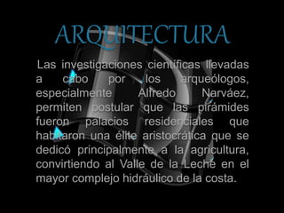 ARQUITECTURA
Las investigaciones científicas llevadas
a cabo por los arqueólogos,
especialmente Alfredo Narváez,
permiten postular que las pirámides
fueron palacios residenciales que
habitaron una élite aristocrática que se
dedicó principalmente a la agricultura,
convirtiendo al Valle de la Leche en el
mayor complejo hidráulico de la costa.
 