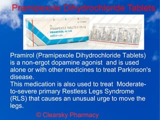 Pramipexole Dihydrochloride Tablets
© Clearsky Pharmacy
Pramirol (Pramipexole Dihydrochloride Tablets)
is a non-ergot dopamine agonist and is used
alone or with other medicines to treat Parkinson's
disease.
This medication is also used to treat Moderate-
to-severe primary Restless Legs Syndrome
(RLS) that causes an unusual urge to move the
legs.
 