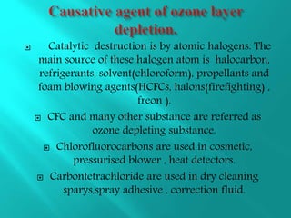  Catalytic destruction is by atomic halogens. The
main source of these halogen atom is halocarbon,
refrigerants, solvent(chloroform), propellants and
foam blowing agents(HCFCs, halons(firefighting) ,
freon ).
 CFC and many other substance are referred as
ozone depleting substance.
 Chlorofluorocarbons are used in cosmetic,
pressurised blower , heat detectors.
 Carbontetrachloride are used in dry cleaning
sparys,spray adhesive , correction fluid.
 