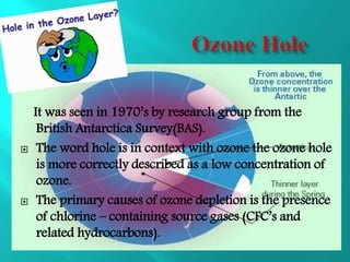 It was seen in 1970’s by research group from the
British Antarctica Survey(BAS).
 The word hole is in context with ozone the ozone hole
is more correctly described as a low concentration of
ozone.
 The primary causes of ozone depletion is the presence
of chlorine – containing source gases (CFC’s and
related hydrocarbons).
 