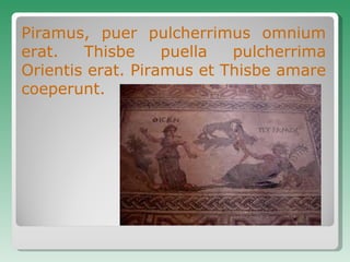 Piramus, puer pulcherrimus omnium erat. Thisbe puella pulcherrima Orientis erat. Piramus et Thisbe  amare  coeperunt. 