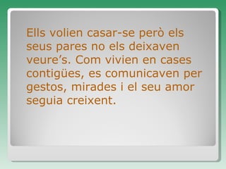 Ells volien casar-se però els seus pares no els deixaven veure’s. Com vivien en cases contigües, es comunicaven per gestos, mirades i el seu amor seguia creixent. 