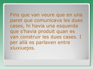 Fins que van veure que en una paret que comunicava les dues cases, hi havia una esquerda que s’havia produït quan es van construir les dues cases. I per allà es parlaven entre xiuxiuejos.  
