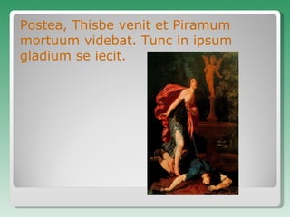 Postea, Thisbe venit et Piramum mortuum videbat. Tunc in ipsum gladium se iecit. 