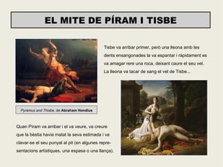 EL MITE DE PÍRAM I TISBE

                                             Tisbe va arribar primer, però una lleona amb les
                                             dents ensangonades la va espantar i ràpidament es
                                             va amagar rere una roca, deixant caure el seu vel.
                                             La lleona va tacar de sang el vel de Tisbe...




  Pyramus and Thisbe, de Abraham Hondius



Quan Píram va arribar i el va veure, va creure
que la bèstia havia matat la seva estimada i va
clavar-se el seu punyal al pit (en algunes repre-
sentacions artístiques, una espasa o una llança).
 