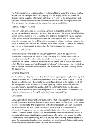 The finance department in a corporation is in charge of taking accounting data and creating
reports that the managers within the company -- all the way up to the CEO -- need for
decision making purposes. Information technology or IT refers to the software tools and
computer systems the company uses to automate these functions and organize the data
flow to improve the management team’s decision-making capabilities.
Enterprise Resource Planning
Even very small companies use accounting software packages that generate financial
reports such as income statements and cash flow statements. This simple form of IT allows
a small business owner to save accounting time and have management reports available
at quick basis. Midsize and larger companies use more sophisticated IT systems called
enterprise resource planning or ERP, which are groups of software modules that serve the
needs of all functional areas of the company. As its name suggests, ERP helps the company
plan the use of its resources, a process that the finance department oversees.
Faster Flow of Information
IT systems allow a company to link up every department within the organization.
Information generated by the manufacturing, marketing and finance divisions can be
shared for example. This information is available real-time, meaning as soon as it is
created on the system. Accessing it does not require a great deal of research or manual
effort. The time finance staff used to devote to “digging” for the numbers they needed can
now be devoted to analysis and interpreting the information -- finance’s primary role in
the organization.
Customized Reporting
The IT systems used by the finance department have a report generating functionality that
speeds up the process of producing management reports. The system provides a certain
degree of customization -- the reports can be configured based on the specific needs of
the management team. Automation of these reporting systems means that routinely
generated reports, such as those produced at the end of each month, can be created
quickly. With many of the decisions management has to make, time is of the essence. IT
systems address this need for rapid, customized reporting capability.
Collaboration
Many organizations take advantage of collaborative effort across departments, the concept
of each department benefiting from other departments’ expertise. The finance team acts as
in-house consultants to other departments within the organization. When all departments
use a centralized IT system, it drops the barriers that formerly blocked the flow of
information. The company now has a centralized database that all team members can
access -- subject to certain security rules. In the case of a company with multiple offices or
international divisions, this ability to access the same information from around the globe
saves time and improves efficiency. If finance requires manufacturing cost data to create a
report for an upcoming board meeting, operations personnel can quickly transmit the data
in the format the finance department requires and understands.
 