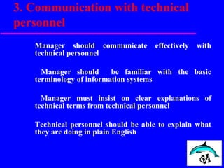 3. Communication with technical
personnel
Manager should communicate effectively with
technical personnel
Manager should be familiar with the basic
terminology of information systems
Manager must insist on clear explanations of
technical terms from technical personnel
Technical personnel should be able to explain what
they are doing in plain English
 
