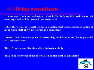 4. Hiring consultants
If a manager does not understand what he/she is being told and cannot get
clear explanation, it is time to hire a consultant
When there is a very specific issue or question that is beyond the expertise of
an in-house staff, it is time to bring in a consultant.
Important to interview potential consulting candidates same like as potential
full- time staff hire.
The references provided should be checked carefully
Task to be performed must be well defined and clear to consultants
 