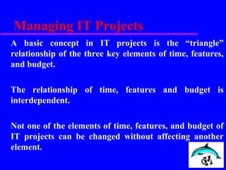 Managing IT Projects
A basic concept in IT projects is the “triangle”
relationship of the three key elements of time, features,
and budget.
The relationship of time, features and budget is
interdependent.
Not one of the elements of time, features, and budget of
IT projects can be changed without affecting another
element.
 
