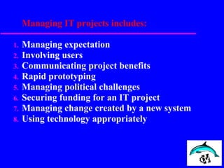 Managing IT projects includes:
1. Managing expectation
2. Involving users
3. Communicating project benefits
4. Rapid prototyping
5. Managing political challenges
6. Securing funding for an IT project
7. Managing change created by a new system
8. Using technology appropriately
 