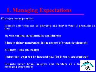 1. Managing Expectations
IT project manager must:
Promise only what can be delivered and deliver what is promised on
time
be very cautious about making commitments
Educate higher management in the process of system development
Estimate – time and budget
Understand what can be done and how fast it can be accomplished
Estimate better future progress and therefore do a better job of
managing expectations
 