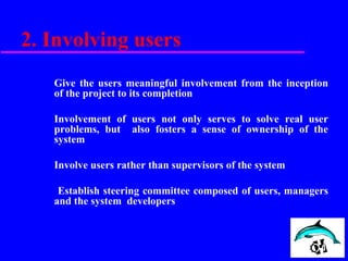 2. Involving users
Give the users meaningful involvement from the inception
of the project to its completion
Involvement of users not only serves to solve real user
problems, but also fosters a sense of ownership of the
system
Involve users rather than supervisors of the system
Establish steering committee composed of users, managers
and the system developers
 