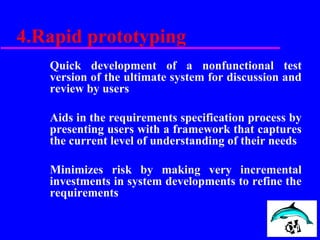 4.Rapid prototyping
Quick development of a nonfunctional test
version of the ultimate system for discussion and
review by users
Aids in the requirements specification process by
presenting users with a framework that captures
the current level of understanding of their needs
Minimizes risk by making very incremental
investments in system developments to refine the
requirements
 