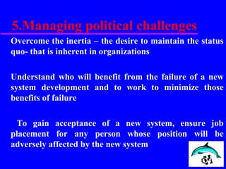 5.Managing political challenges
Overcome the inertia – the desire to maintain the status
quo- that is inherent in organizations
Understand who will benefit from the failure of a new
system development and to work to minimize those
benefits of failure
To gain acceptance of a new system, ensure job
placement for any person whose position will be
adversely affected by the new system
 